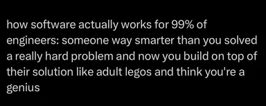 Text on black background: how software actually works for 99% of engineers: someone way smarter than you solved a really hard problem and now you build on top of their solution like adult legos and think you're a genius