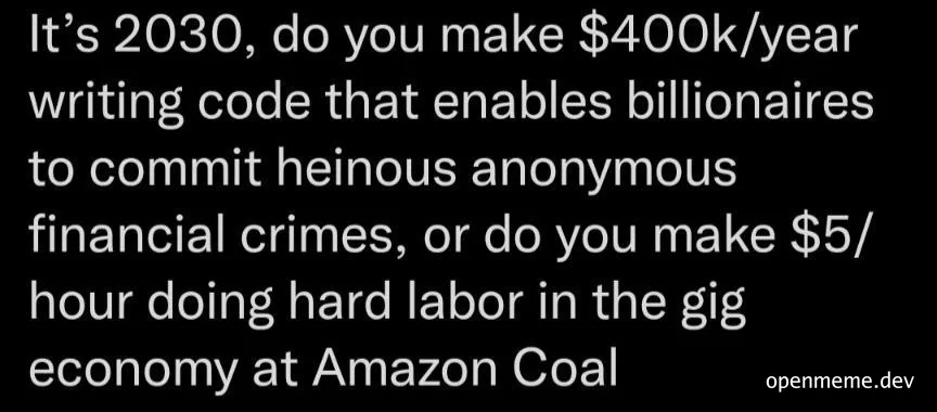 Text on black background: It's 2030, do you make $400k/year writing code that enables billionaires to commit heinous anonymous financial crimes, or do you make $5/hour doing hard labor in the gig economy at Amazon Coal
