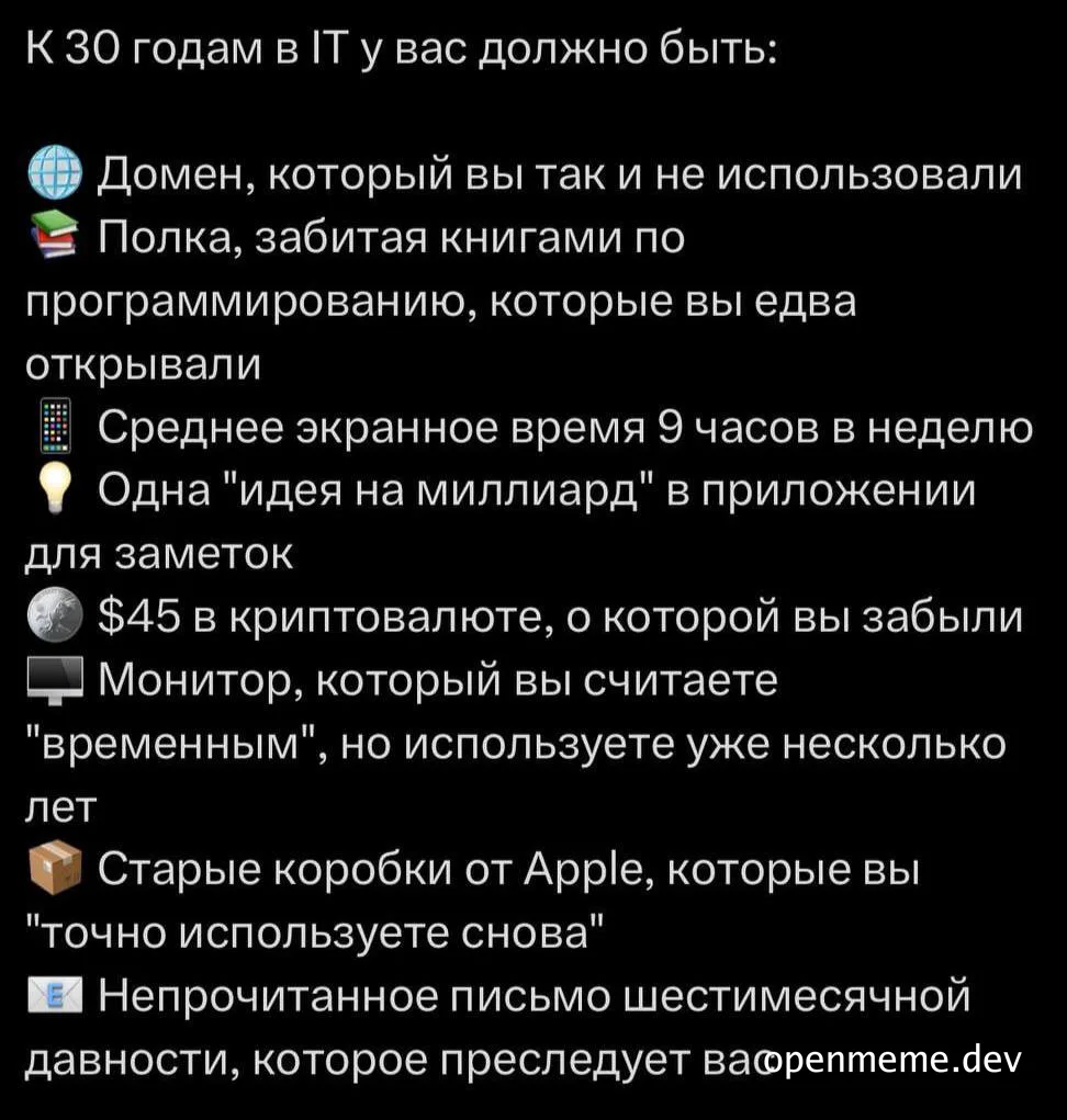 К 30 годам в IT у вас должно быть: Домен, который вы так и не использовали Полка, забитая книгами по программированию, которые вы едва открывали Среднее экранное время 9 часов в неделю Одна "идея на миллиард" в приложении для заметок $45 в криптовалюте, о которой вы забыли Монитор, который вы считаете "временным", но используете уже несколько лет Старые коробки от Apple, которые вы "точно используете снова" Непрочитанное письмо шестимесячной давности, которое преследует вас